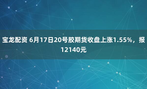 宝龙配资 6月17日20号胶期货收盘上涨1.55%，报12140元