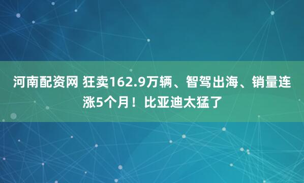 河南配资网 狂卖162.9万辆、智驾出海、销量连涨5个月！比亚迪太猛了