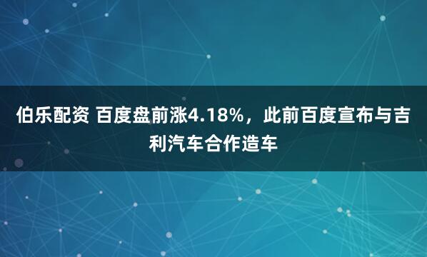 伯乐配资 百度盘前涨4.18%，此前百度宣布与吉利汽车合作造车