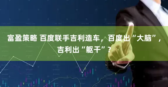 富盈策略 百度联手吉利造车，百度出“大脑”，吉利出“躯干”？