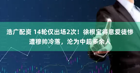 浩广配资 14轮仅出场2次！徐根宝得意爱徒惨遭穆帅冷落，沦为中超多余人