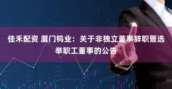 佳禾配资 厦门钨业：关于非独立董事辞职暨选举职工董事的公告