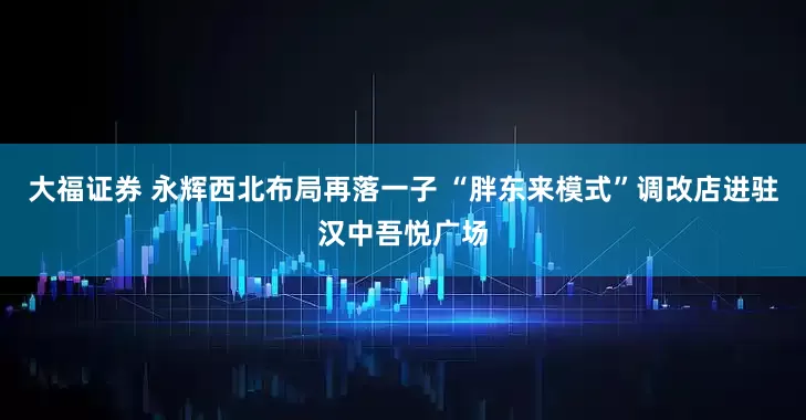 大福证券 永辉西北布局再落一子 “胖东来模式”调改店进驻汉中吾悦广场