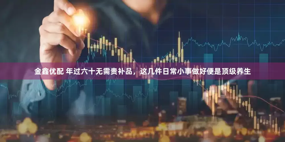 金鑫优配 年过六十无需贵补品，这几件日常小事做好便是顶级养生